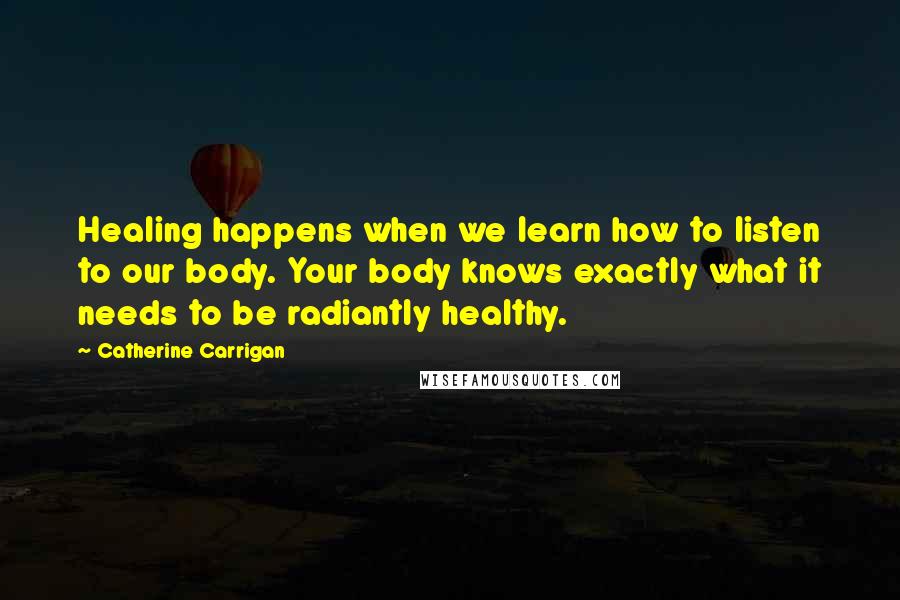 Catherine Carrigan Quotes: Healing happens when we learn how to listen to our body. Your body knows exactly what it needs to be radiantly healthy.