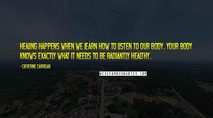 Catherine Carrigan Quotes: Healing happens when we learn how to listen to our body. Your body knows exactly what it needs to be radiantly healthy.