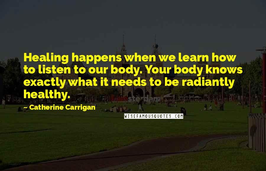 Catherine Carrigan Quotes: Healing happens when we learn how to listen to our body. Your body knows exactly what it needs to be radiantly healthy.