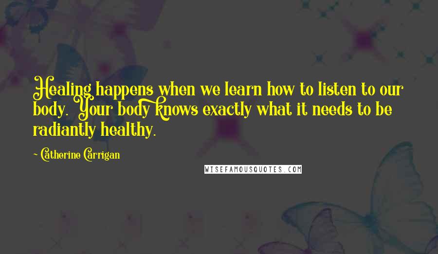 Catherine Carrigan Quotes: Healing happens when we learn how to listen to our body. Your body knows exactly what it needs to be radiantly healthy.