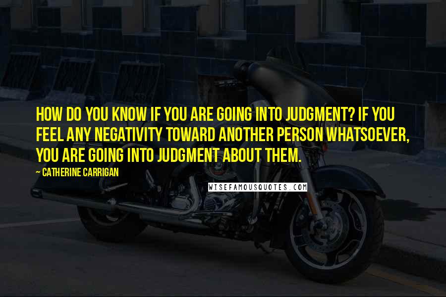Catherine Carrigan Quotes: How do you know if you are going into judgment? If you feel any negativity toward another person whatsoever, you are going into judgment about them.