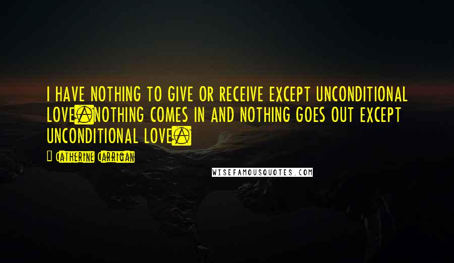 Catherine Carrigan Quotes: I HAVE NOTHING TO GIVE OR RECEIVE EXCEPT UNCONDITIONAL LOVE.NOTHING COMES IN AND NOTHING GOES OUT EXCEPT UNCONDITIONAL LOVE.