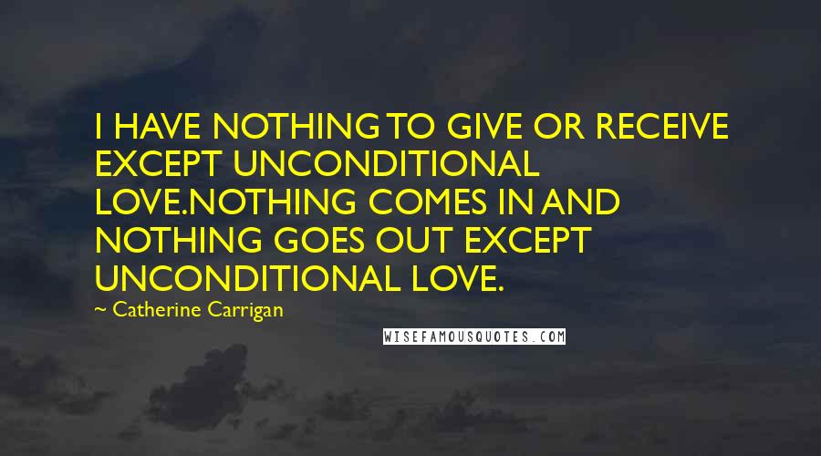 Catherine Carrigan Quotes: I HAVE NOTHING TO GIVE OR RECEIVE EXCEPT UNCONDITIONAL LOVE.NOTHING COMES IN AND NOTHING GOES OUT EXCEPT UNCONDITIONAL LOVE.
