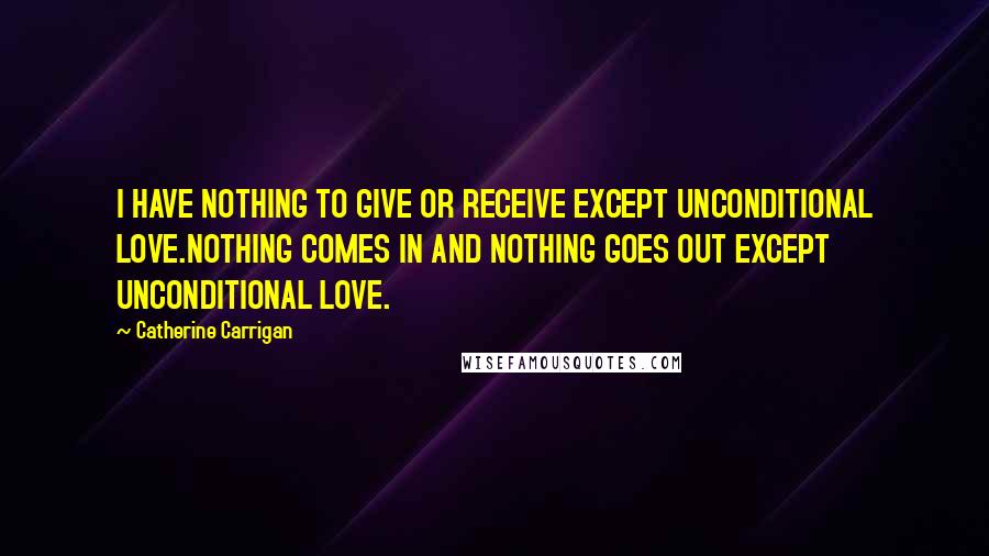 Catherine Carrigan Quotes: I HAVE NOTHING TO GIVE OR RECEIVE EXCEPT UNCONDITIONAL LOVE.NOTHING COMES IN AND NOTHING GOES OUT EXCEPT UNCONDITIONAL LOVE.