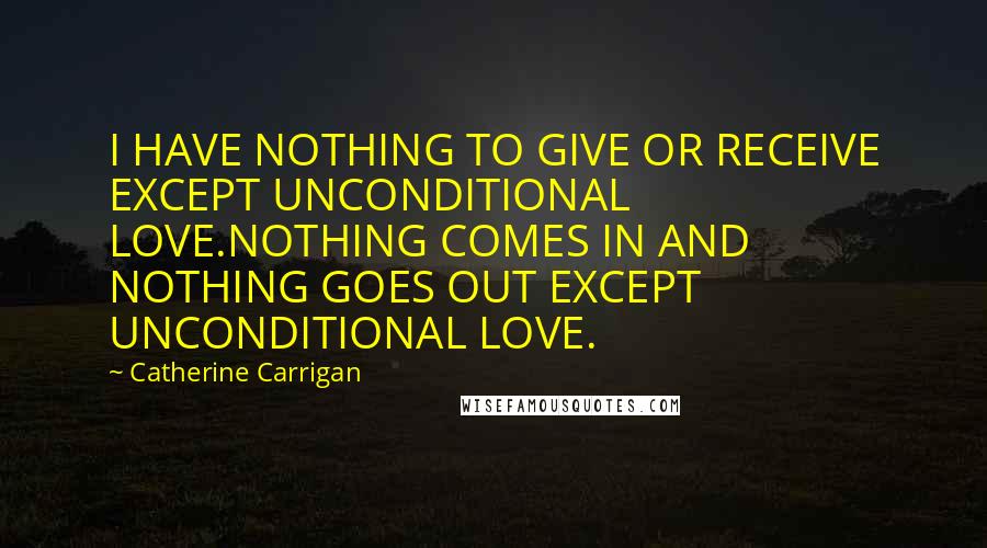 Catherine Carrigan Quotes: I HAVE NOTHING TO GIVE OR RECEIVE EXCEPT UNCONDITIONAL LOVE.NOTHING COMES IN AND NOTHING GOES OUT EXCEPT UNCONDITIONAL LOVE.