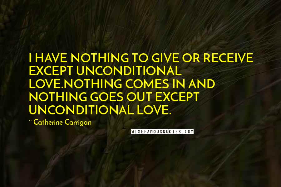 Catherine Carrigan Quotes: I HAVE NOTHING TO GIVE OR RECEIVE EXCEPT UNCONDITIONAL LOVE.NOTHING COMES IN AND NOTHING GOES OUT EXCEPT UNCONDITIONAL LOVE.