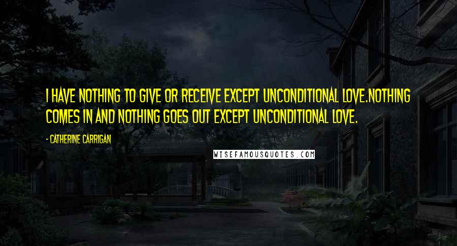 Catherine Carrigan Quotes: I HAVE NOTHING TO GIVE OR RECEIVE EXCEPT UNCONDITIONAL LOVE.NOTHING COMES IN AND NOTHING GOES OUT EXCEPT UNCONDITIONAL LOVE.