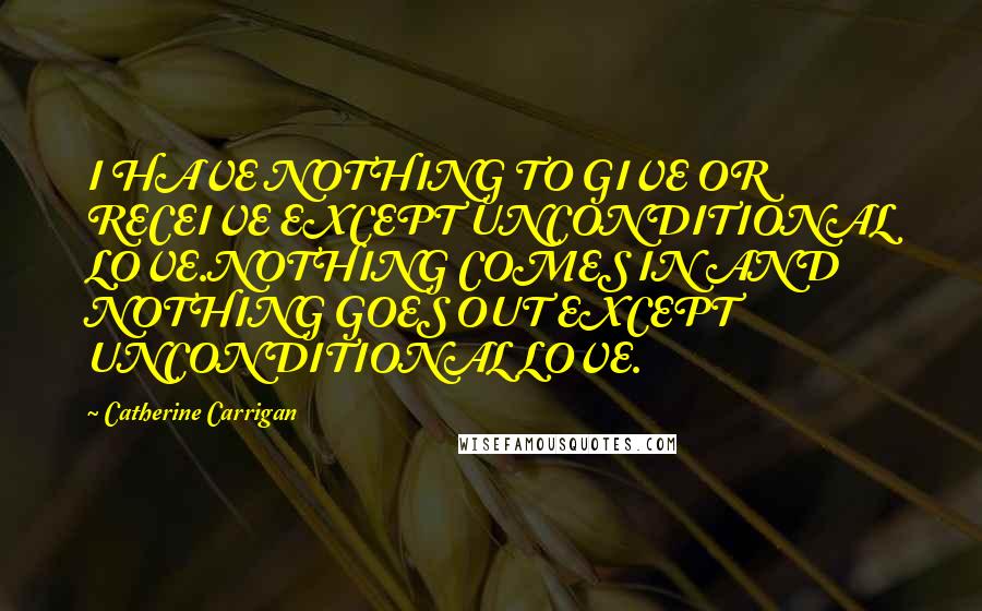 Catherine Carrigan Quotes: I HAVE NOTHING TO GIVE OR RECEIVE EXCEPT UNCONDITIONAL LOVE.NOTHING COMES IN AND NOTHING GOES OUT EXCEPT UNCONDITIONAL LOVE.