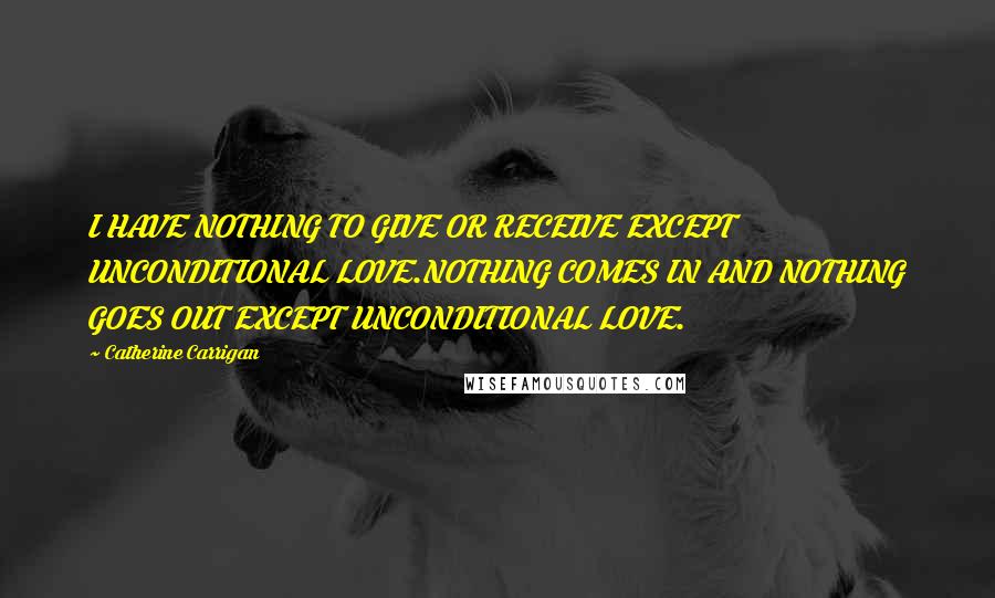 Catherine Carrigan Quotes: I HAVE NOTHING TO GIVE OR RECEIVE EXCEPT UNCONDITIONAL LOVE.NOTHING COMES IN AND NOTHING GOES OUT EXCEPT UNCONDITIONAL LOVE.