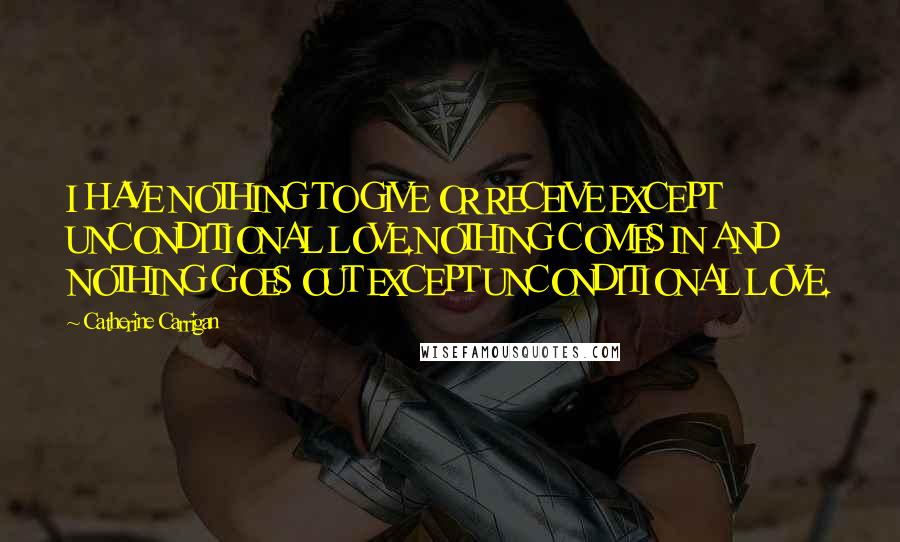 Catherine Carrigan Quotes: I HAVE NOTHING TO GIVE OR RECEIVE EXCEPT UNCONDITIONAL LOVE.NOTHING COMES IN AND NOTHING GOES OUT EXCEPT UNCONDITIONAL LOVE.