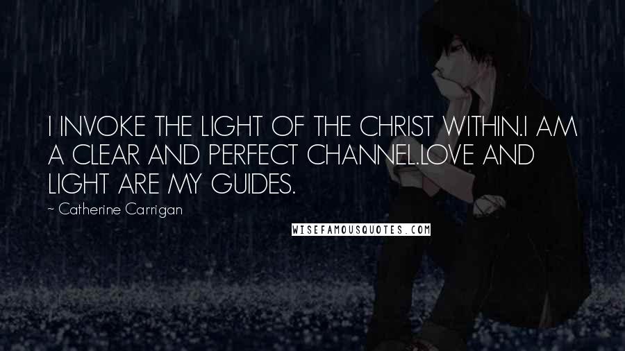 Catherine Carrigan Quotes: I INVOKE THE LIGHT OF THE CHRIST WITHIN.I AM A CLEAR AND PERFECT CHANNEL.LOVE AND LIGHT ARE MY GUIDES.