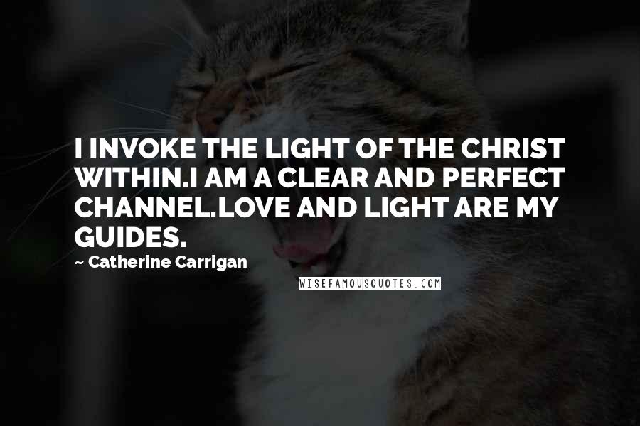 Catherine Carrigan Quotes: I INVOKE THE LIGHT OF THE CHRIST WITHIN.I AM A CLEAR AND PERFECT CHANNEL.LOVE AND LIGHT ARE MY GUIDES.