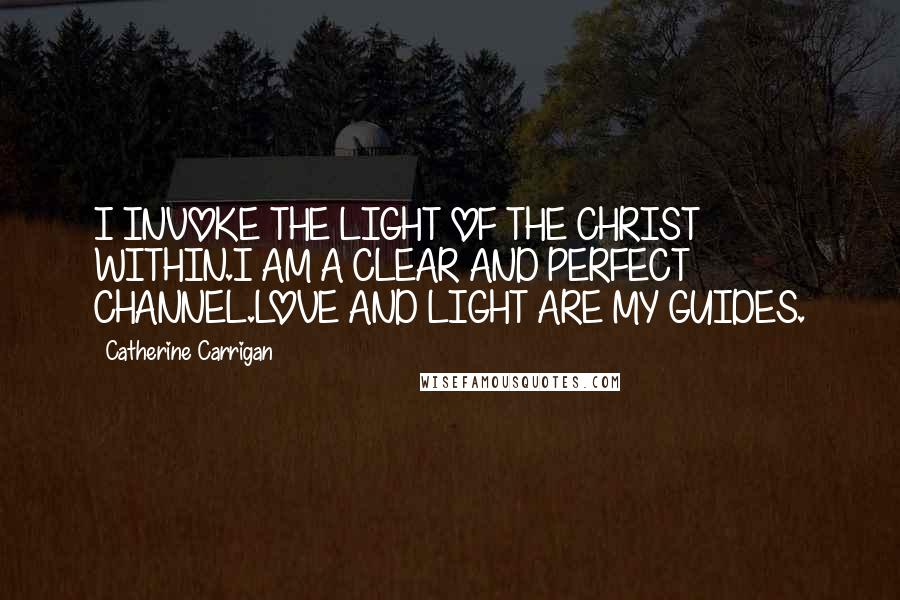 Catherine Carrigan Quotes: I INVOKE THE LIGHT OF THE CHRIST WITHIN.I AM A CLEAR AND PERFECT CHANNEL.LOVE AND LIGHT ARE MY GUIDES.