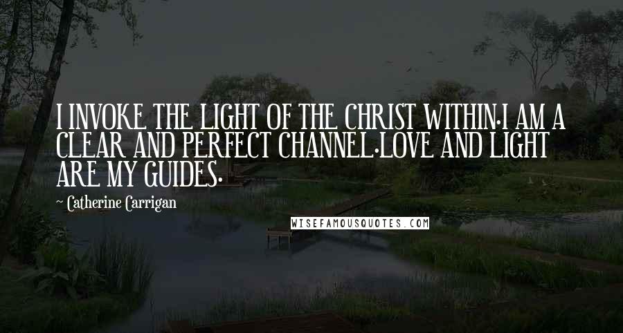 Catherine Carrigan Quotes: I INVOKE THE LIGHT OF THE CHRIST WITHIN.I AM A CLEAR AND PERFECT CHANNEL.LOVE AND LIGHT ARE MY GUIDES.