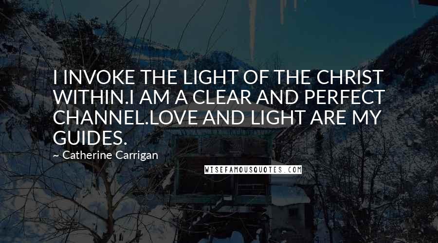 Catherine Carrigan Quotes: I INVOKE THE LIGHT OF THE CHRIST WITHIN.I AM A CLEAR AND PERFECT CHANNEL.LOVE AND LIGHT ARE MY GUIDES.