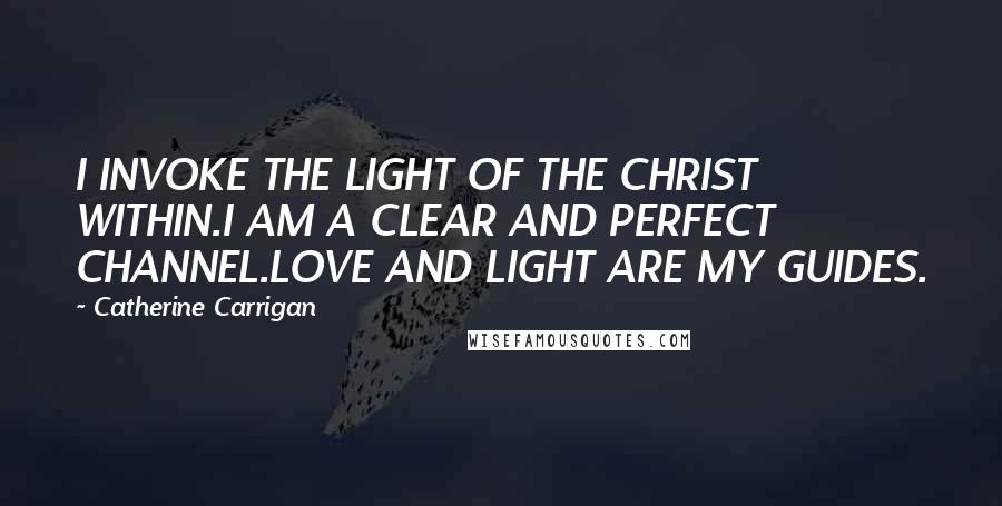 Catherine Carrigan Quotes: I INVOKE THE LIGHT OF THE CHRIST WITHIN.I AM A CLEAR AND PERFECT CHANNEL.LOVE AND LIGHT ARE MY GUIDES.