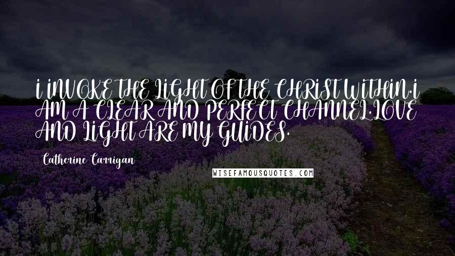 Catherine Carrigan Quotes: I INVOKE THE LIGHT OF THE CHRIST WITHIN.I AM A CLEAR AND PERFECT CHANNEL.LOVE AND LIGHT ARE MY GUIDES.