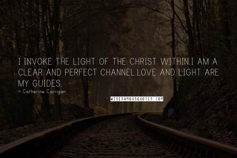 Catherine Carrigan Quotes: I INVOKE THE LIGHT OF THE CHRIST WITHIN.I AM A CLEAR AND PERFECT CHANNEL.LOVE AND LIGHT ARE MY GUIDES.