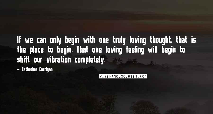 Catherine Carrigan Quotes: If we can only begin with one truly loving thought, that is the place to begin. That one loving feeling will begin to shift our vibration completely.
