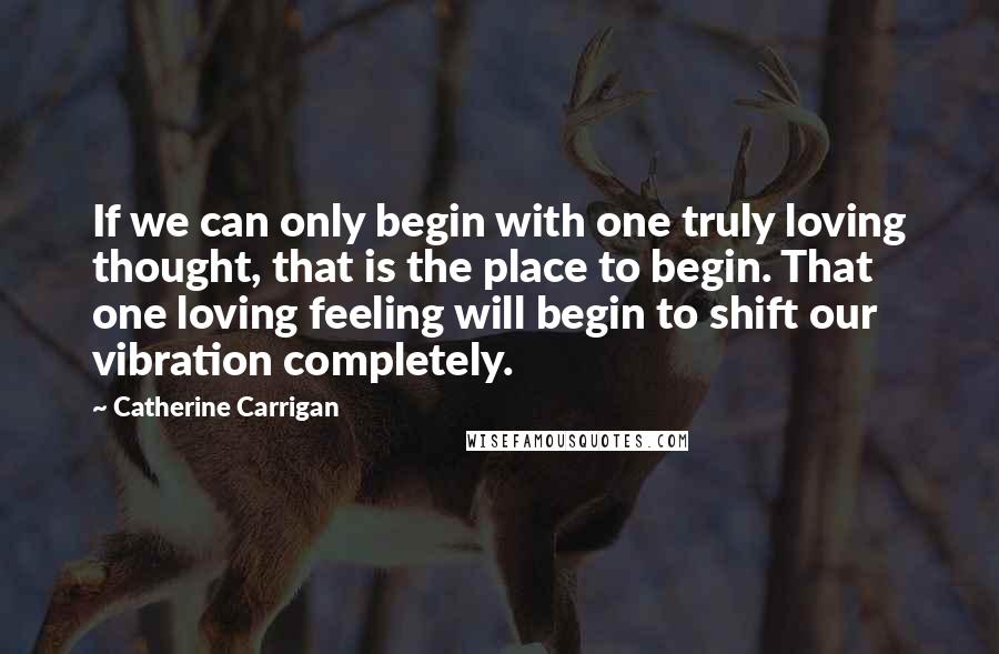 Catherine Carrigan Quotes: If we can only begin with one truly loving thought, that is the place to begin. That one loving feeling will begin to shift our vibration completely.