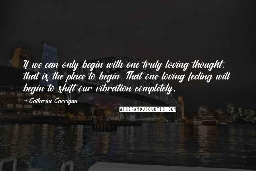 Catherine Carrigan Quotes: If we can only begin with one truly loving thought, that is the place to begin. That one loving feeling will begin to shift our vibration completely.