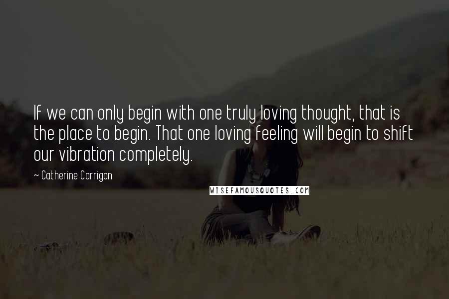 Catherine Carrigan Quotes: If we can only begin with one truly loving thought, that is the place to begin. That one loving feeling will begin to shift our vibration completely.