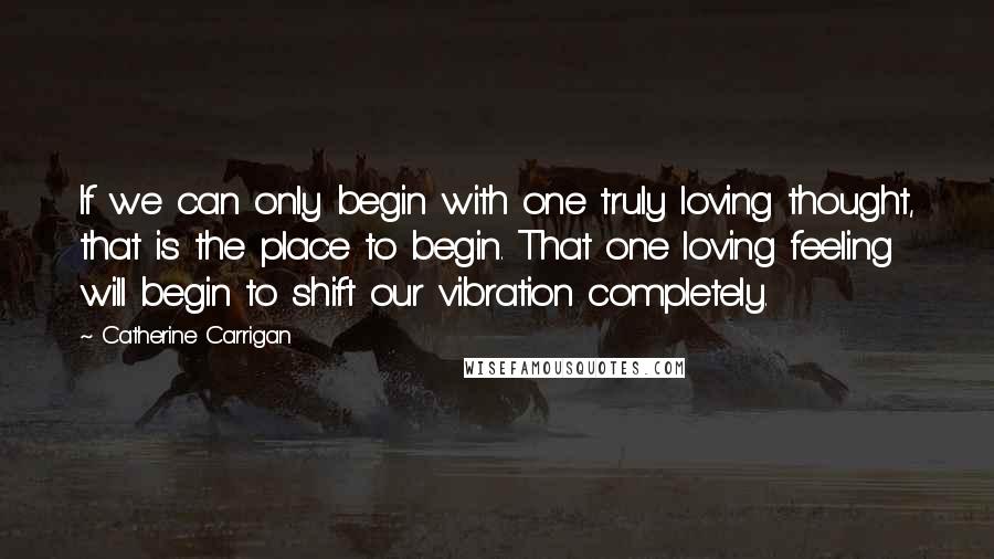 Catherine Carrigan Quotes: If we can only begin with one truly loving thought, that is the place to begin. That one loving feeling will begin to shift our vibration completely.