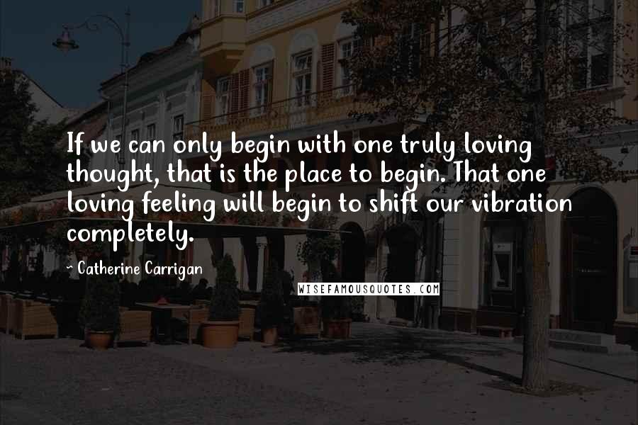 Catherine Carrigan Quotes: If we can only begin with one truly loving thought, that is the place to begin. That one loving feeling will begin to shift our vibration completely.