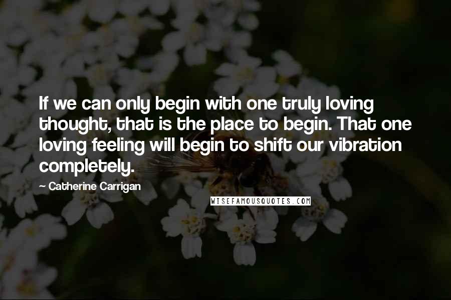 Catherine Carrigan Quotes: If we can only begin with one truly loving thought, that is the place to begin. That one loving feeling will begin to shift our vibration completely.