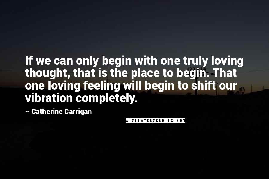 Catherine Carrigan Quotes: If we can only begin with one truly loving thought, that is the place to begin. That one loving feeling will begin to shift our vibration completely.