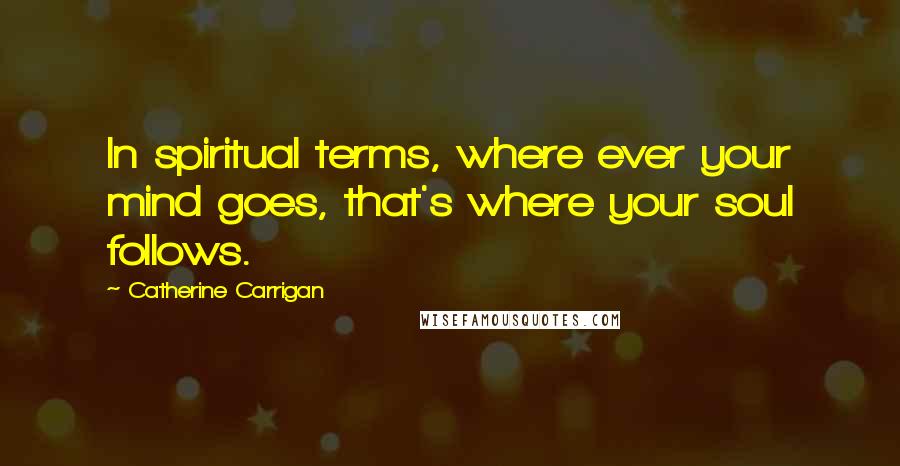 Catherine Carrigan Quotes: In spiritual terms, where ever your mind goes, that's where your soul follows.