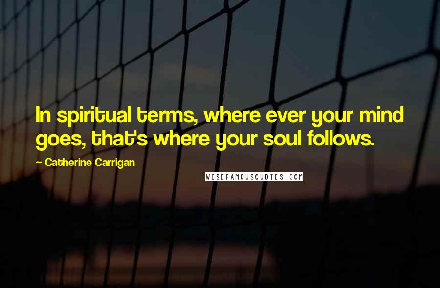 Catherine Carrigan Quotes: In spiritual terms, where ever your mind goes, that's where your soul follows.