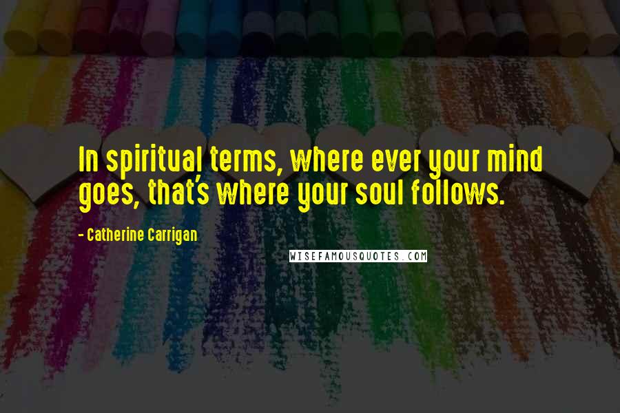Catherine Carrigan Quotes: In spiritual terms, where ever your mind goes, that's where your soul follows.