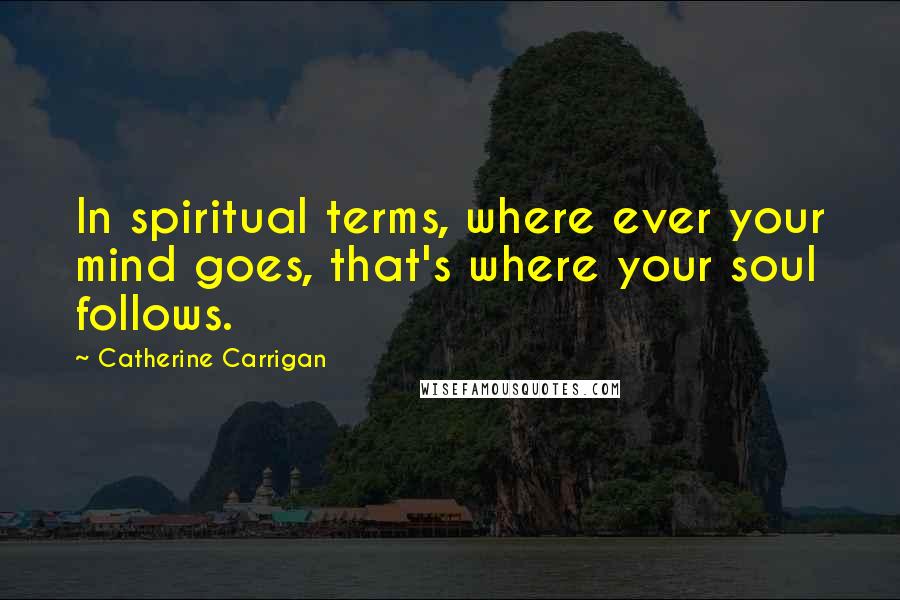 Catherine Carrigan Quotes: In spiritual terms, where ever your mind goes, that's where your soul follows.