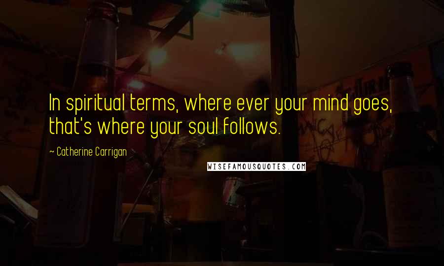 Catherine Carrigan Quotes: In spiritual terms, where ever your mind goes, that's where your soul follows.