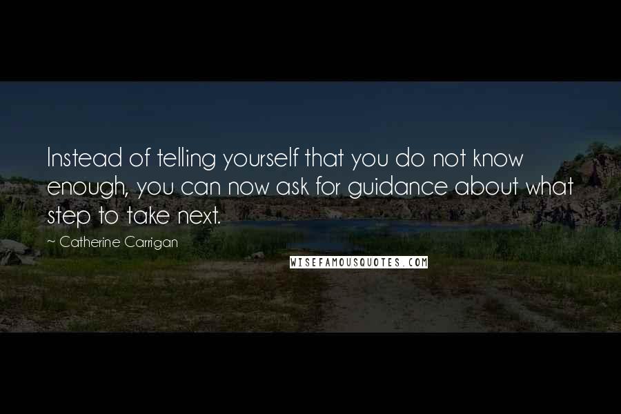 Catherine Carrigan Quotes: Instead of telling yourself that you do not know enough, you can now ask for guidance about what step to take next.