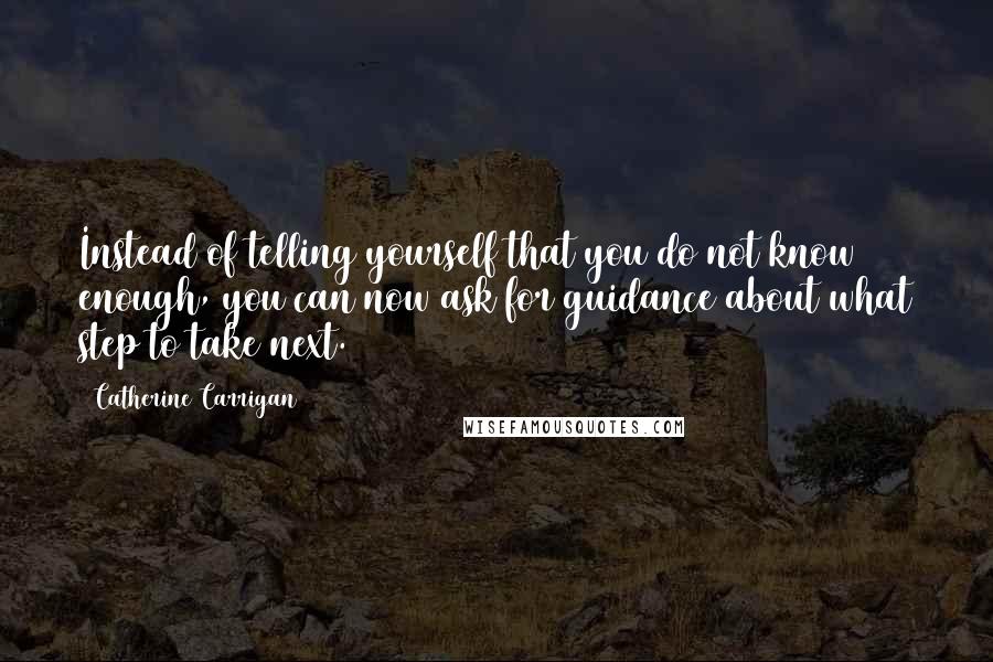 Catherine Carrigan Quotes: Instead of telling yourself that you do not know enough, you can now ask for guidance about what step to take next.