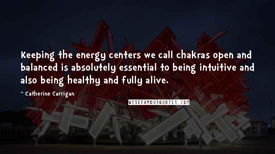 Catherine Carrigan Quotes: Keeping the energy centers we call chakras open and balanced is absolutely essential to being intuitive and also being healthy and fully alive.
