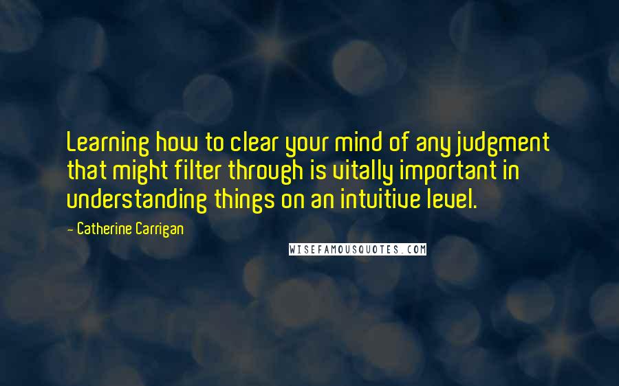 Catherine Carrigan Quotes: Learning how to clear your mind of any judgment that might filter through is vitally important in understanding things on an intuitive level.