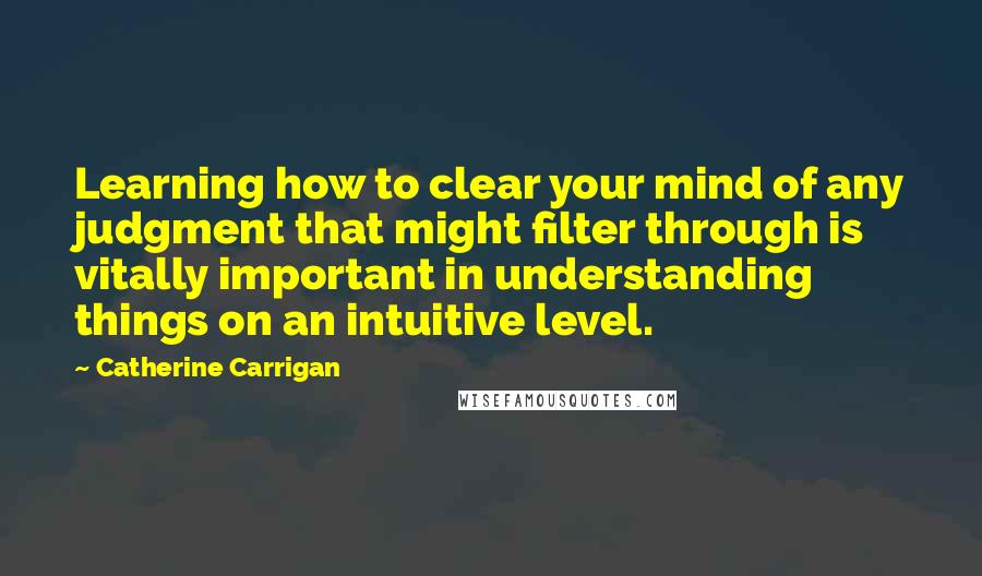 Catherine Carrigan Quotes: Learning how to clear your mind of any judgment that might filter through is vitally important in understanding things on an intuitive level.