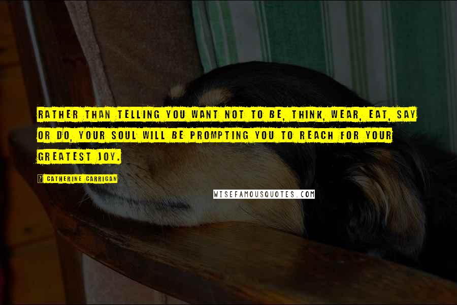 Catherine Carrigan Quotes: Rather than telling you want not to be, think, wear, eat, say or do, your soul will be prompting you to reach for your greatest joy.