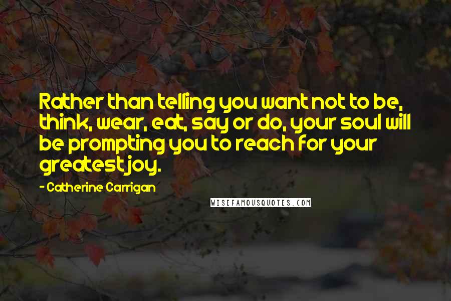 Catherine Carrigan Quotes: Rather than telling you want not to be, think, wear, eat, say or do, your soul will be prompting you to reach for your greatest joy.