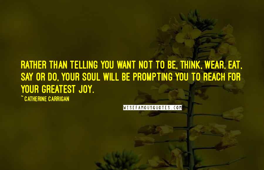 Catherine Carrigan Quotes: Rather than telling you want not to be, think, wear, eat, say or do, your soul will be prompting you to reach for your greatest joy.