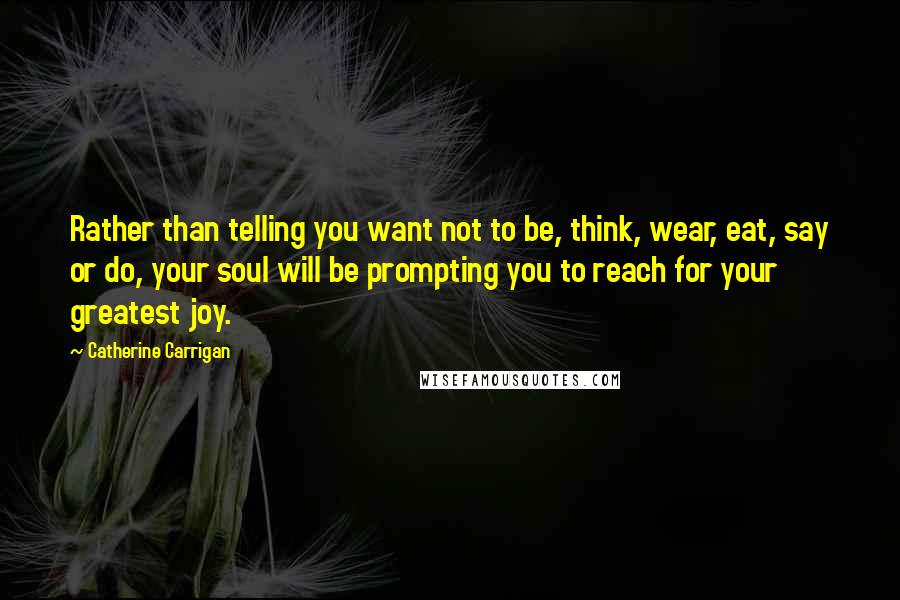 Catherine Carrigan Quotes: Rather than telling you want not to be, think, wear, eat, say or do, your soul will be prompting you to reach for your greatest joy.