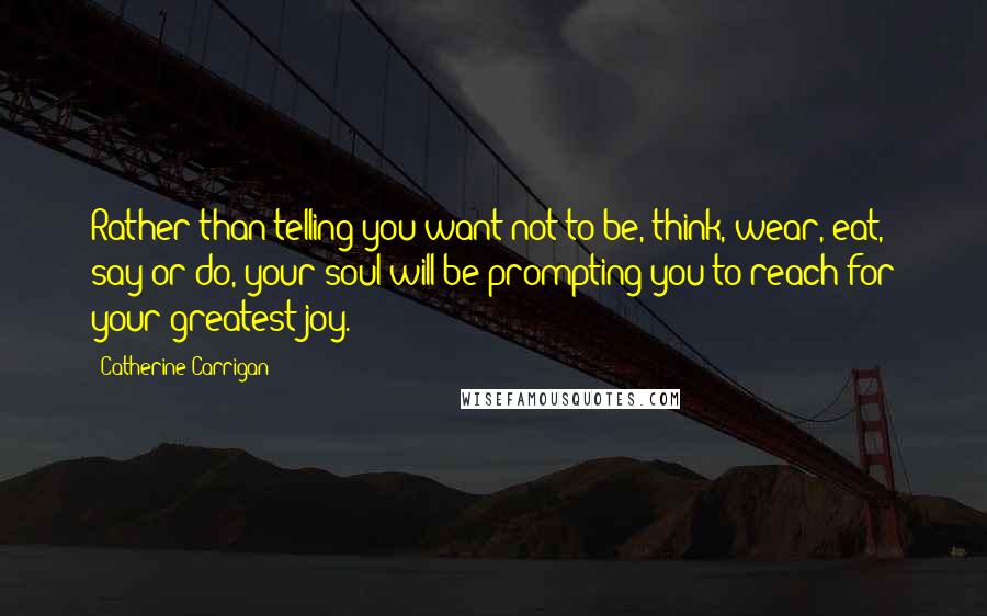 Catherine Carrigan Quotes: Rather than telling you want not to be, think, wear, eat, say or do, your soul will be prompting you to reach for your greatest joy.