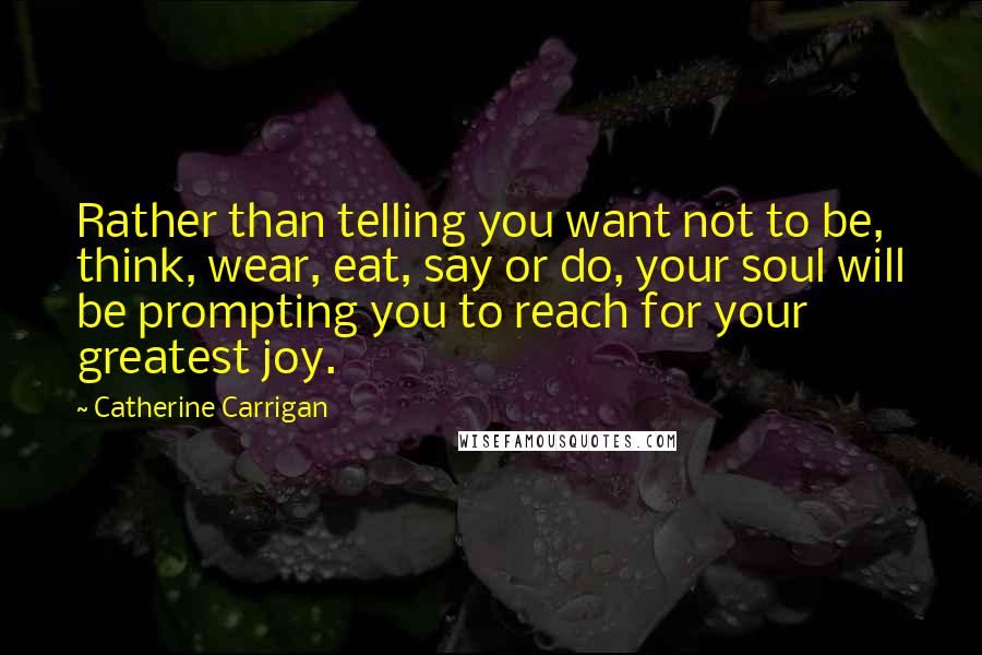 Catherine Carrigan Quotes: Rather than telling you want not to be, think, wear, eat, say or do, your soul will be prompting you to reach for your greatest joy.