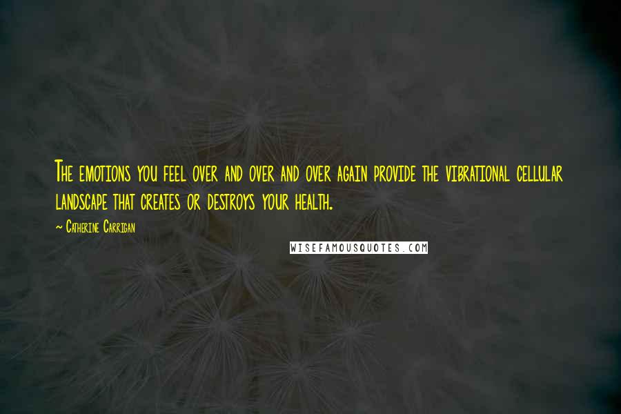 Catherine Carrigan Quotes: The emotions you feel over and over and over again provide the vibrational cellular landscape that creates or destroys your health.