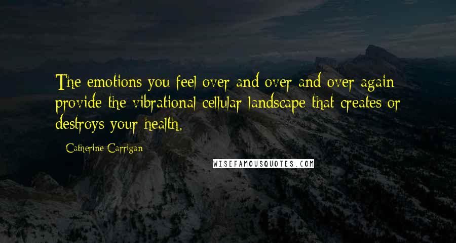 Catherine Carrigan Quotes: The emotions you feel over and over and over again provide the vibrational cellular landscape that creates or destroys your health.