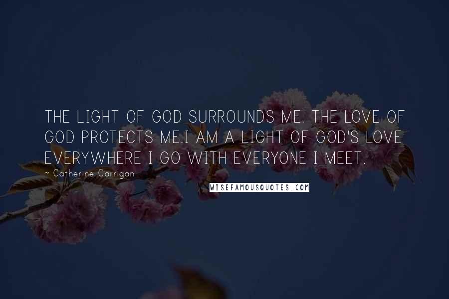 Catherine Carrigan Quotes: THE LIGHT OF GOD SURROUNDS ME. THE LOVE OF GOD PROTECTS ME.I AM A LIGHT OF GOD'S LOVE EVERYWHERE I GO WITH EVERYONE I MEET.