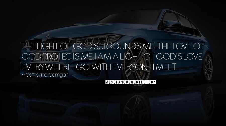 Catherine Carrigan Quotes: THE LIGHT OF GOD SURROUNDS ME. THE LOVE OF GOD PROTECTS ME.I AM A LIGHT OF GOD'S LOVE EVERYWHERE I GO WITH EVERYONE I MEET.